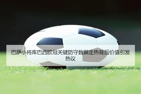 巴萨小将库巴西欧冠关键防守数据走热背后价值引发热议