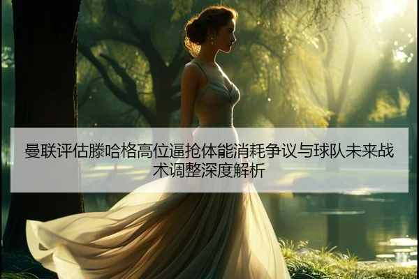 曼联评估滕哈格高位逼抢体能消耗争议与球队未来战术调整深度解析