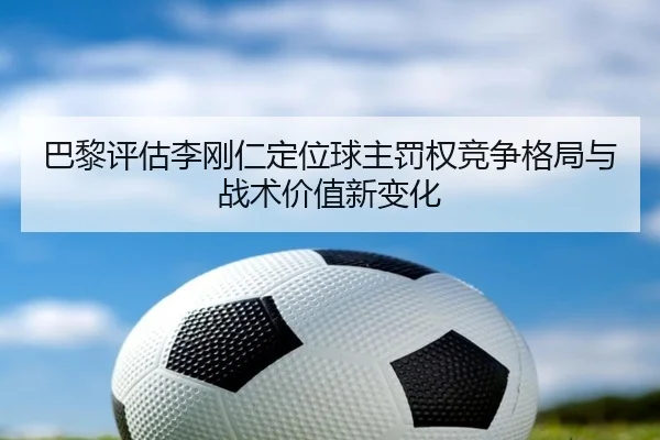 巴黎评估李刚仁定位球主罚权竞争格局与战术价值新变化