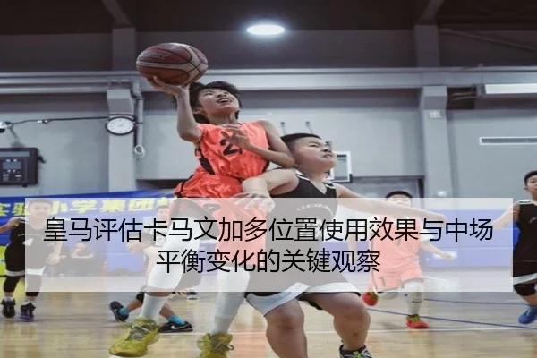 皇马评估卡马文加多位置使用效果与中场平衡变化的关键观察