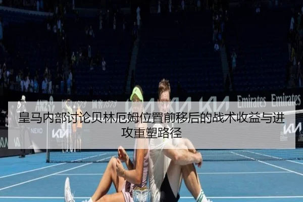 皇马内部讨论贝林厄姆位置前移后的战术收益与进攻重塑路径