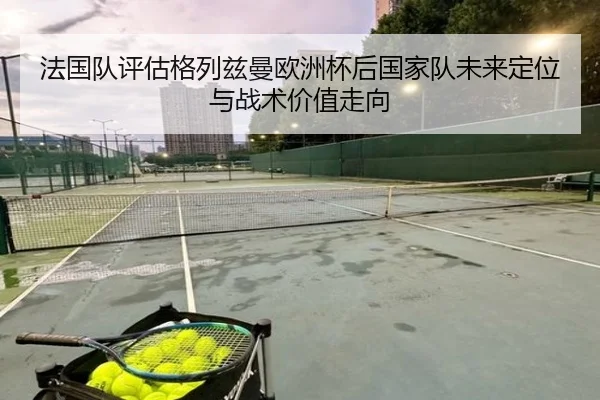 法国队评估格列兹曼欧洲杯后国家队未来定位与战术价值走向
