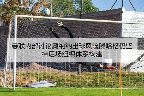 曼联内部讨论奥纳纳出球风险滕哈格仍坚持后场组织体系构建