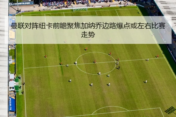 曼联对阵纽卡前瞻聚焦加纳乔边路爆点或左右比赛走势
